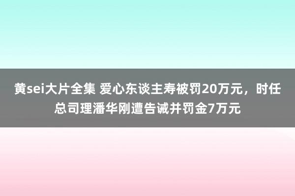 黄sei大片全集 爱心东谈主寿被罚20万元，时任总司理潘华刚遭告诫并罚金7万元