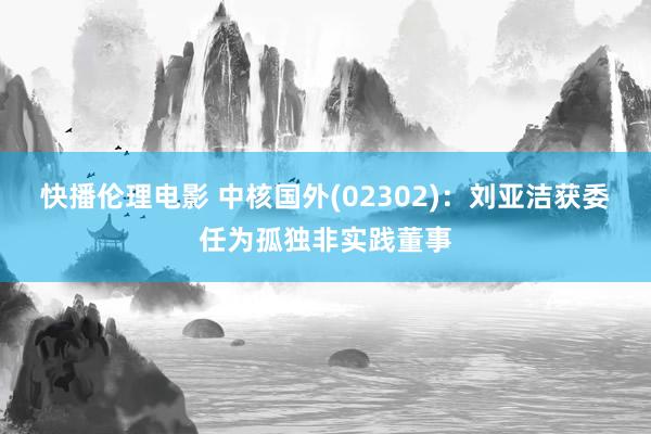 快播伦理电影 中核国外(02302)：刘亚洁获委任为孤独非实践董事