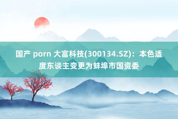 国产 porn 大富科技(300134.SZ)：本色适度东谈主变更为蚌埠市国资委