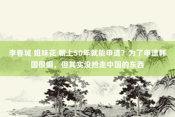 李春城 姐妹花 朝上50年就能申遗？为了申遗韩国很癫，但其实没抢走中国的东西