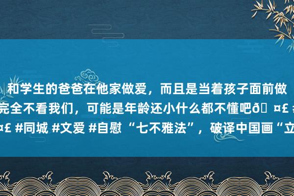 和学生的爸爸在他家做爱，而且是当着孩子面前做爱，太刺激了，孩子完全不看我们，可能是年龄还小什么都不懂吧🤣 #同城 #文爱 #自慰 “七不雅法”，破译中国画“立体视觉魔法”的口诀