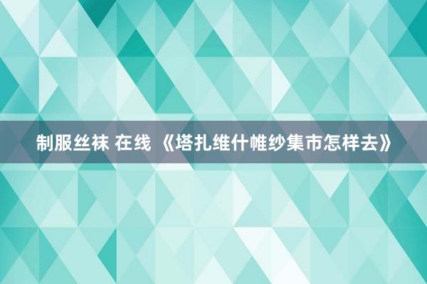 制服丝袜 在线 《塔扎维什帷纱集市怎样去》