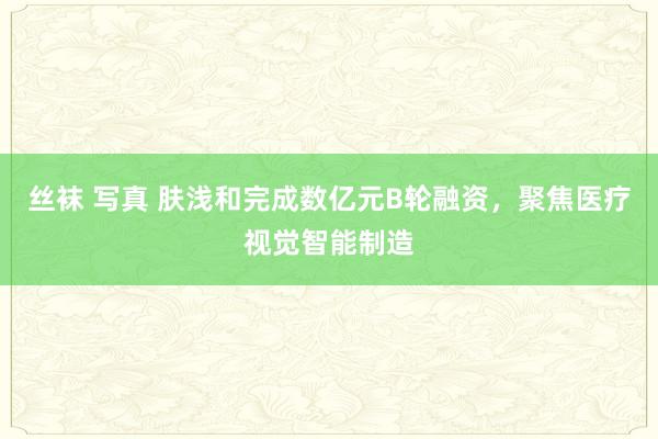 丝袜 写真 肤浅和完成数亿元B轮融资，聚焦医疗视觉智能制造