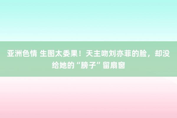 亚洲色情 生图太委果！天主吻刘亦菲的脸，却没给她的“膀子”留扇窗