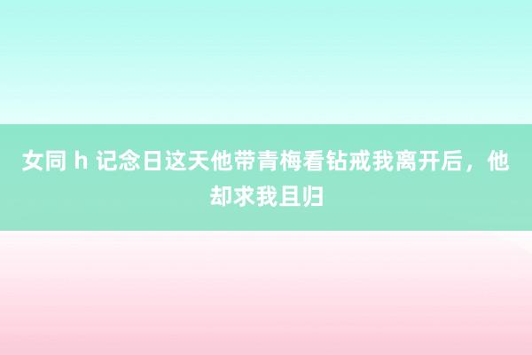 女同 h 记念日这天他带青梅看钻戒我离开后，他却求我且归