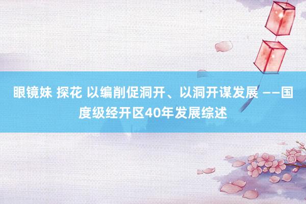 眼镜妹 探花 以编削促洞开、以洞开谋发展 ——国度级经开区40年发展综述