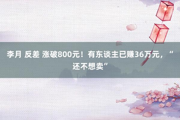 李月 反差 涨破800元！有东谈主已赚36万元，“还不想卖”