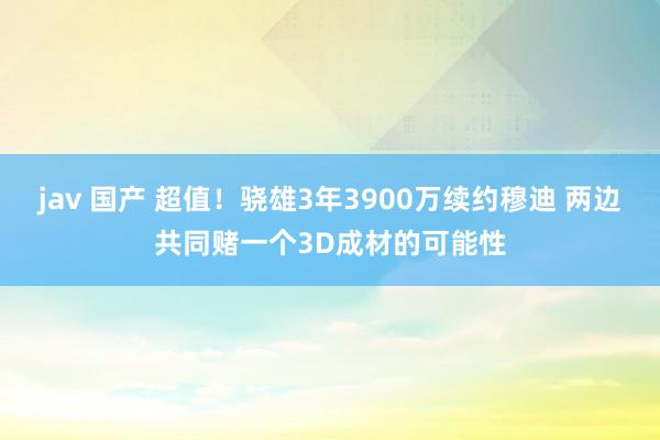 jav 国产 超值！骁雄3年3900万续约穆迪 两边共同赌一个3D成材的可能性