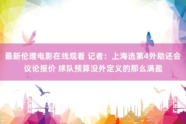 最新伦理电影在线观看 记者：上海选第4外助还会议论报价 球队预算没外定义的那么满盈