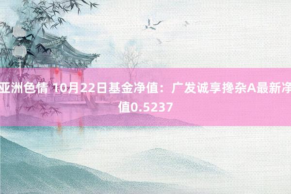 亚洲色情 10月22日基金净值：广发诚享搀杂A最新净值0.5237