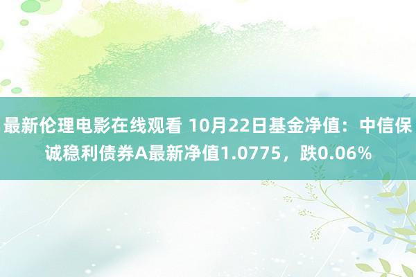 最新伦理电影在线观看 10月22日基金净值：中信保诚稳利债券A最新净值1.0775，跌0.06%