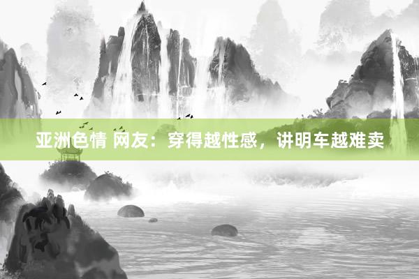 亚洲色情 网友：穿得越性感，讲明车越难卖