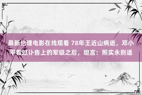 最新伦理电影在线观看 78年王近山病逝，邓小平看过讣告上的军级之后，坦言：照实永别适