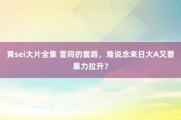 黄sei大片全集 雷同的套路，难说念来日大A又要暴力拉升？