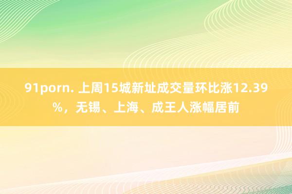 91porn. 上周15城新址成交量环比涨12.39%，无锡、上海、成王人涨幅居前