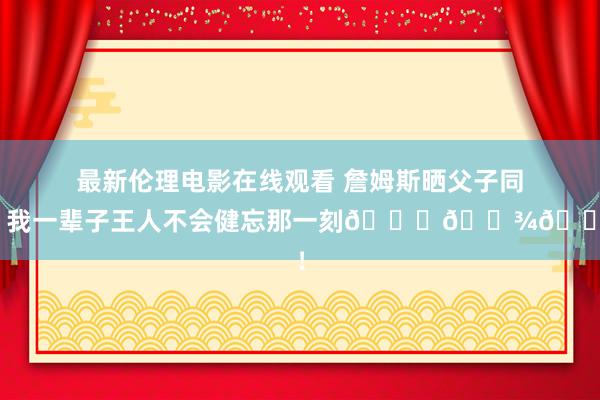 最新伦理电影在线观看 詹姆斯晒父子同台：我一辈子王人不会健忘那一刻🙏🏾👑！