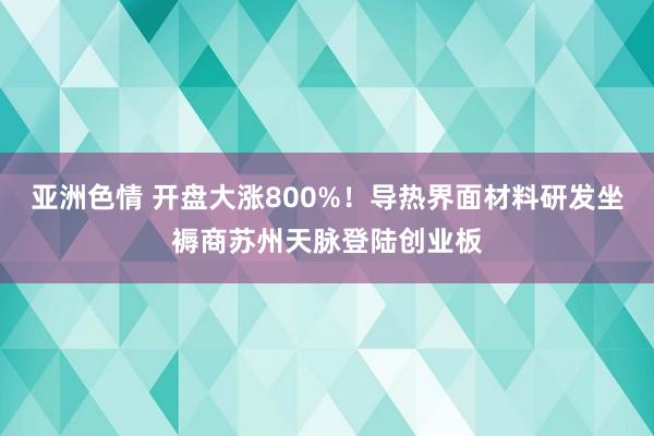 亚洲色情 开盘大涨800%！导热界面材料研发坐褥商苏州天脉登陆创业板