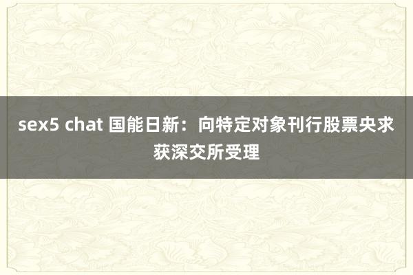 sex5 chat 国能日新：向特定对象刊行股票央求获深交所受理