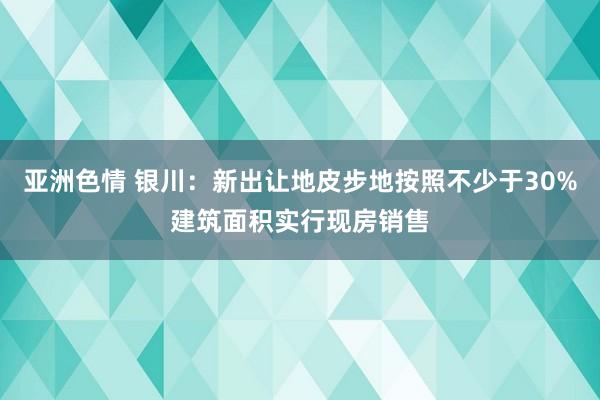 亚洲色情 银川：新出让地皮步地按照不少于30%建筑面积实行现房销售