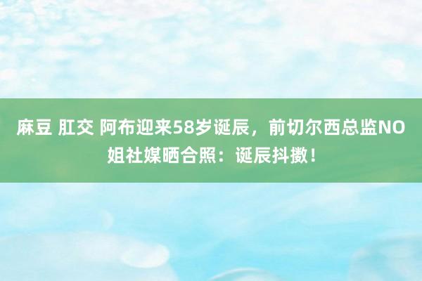 麻豆 肛交 阿布迎来58岁诞辰，前切尔西总监NO姐社媒晒合照：诞辰抖擞！