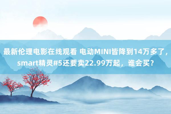 最新伦理电影在线观看 电动MINI皆降到14万多了，smart精灵#5还要卖22.99万起，谁会买？