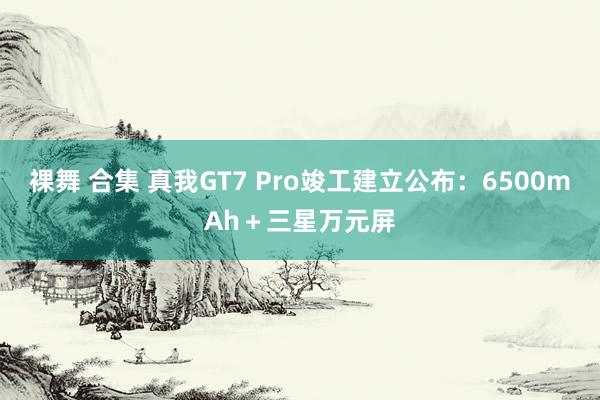 裸舞 合集 真我GT7 Pro竣工建立公布：6500mAh＋三星万元屏