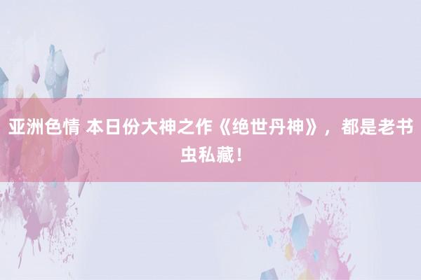 亚洲色情 本日份大神之作《绝世丹神》，都是老书虫私藏！