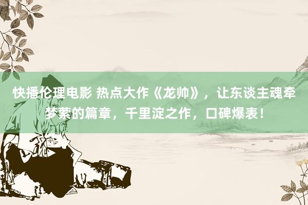 快播伦理电影 热点大作《龙帅》，让东谈主魂牵梦萦的篇章，千里淀之作，口碑爆表！