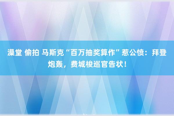 澡堂 偷拍 马斯克“百万抽奖算作”惹公愤：拜登炮轰，费城梭巡官告状！