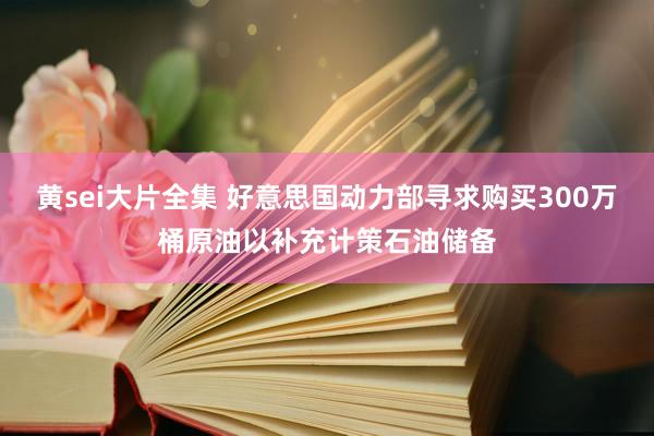 黄sei大片全集 好意思国动力部寻求购买300万桶原油以补充计策石油储备