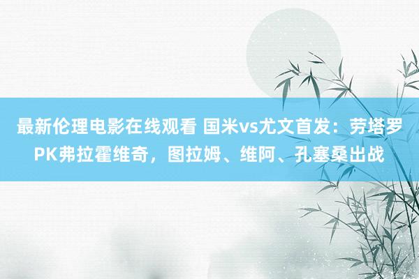 最新伦理电影在线观看 国米vs尤文首发：劳塔罗PK弗拉霍维奇，图拉姆、维阿、孔塞桑出战