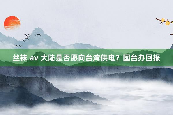 丝袜 av 大陆是否愿向台湾供电？国台办回报