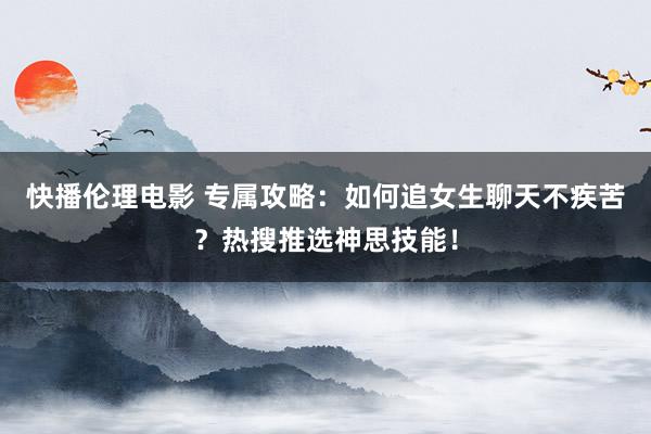 快播伦理电影 专属攻略：如何追女生聊天不疾苦？热搜推选神思技能！