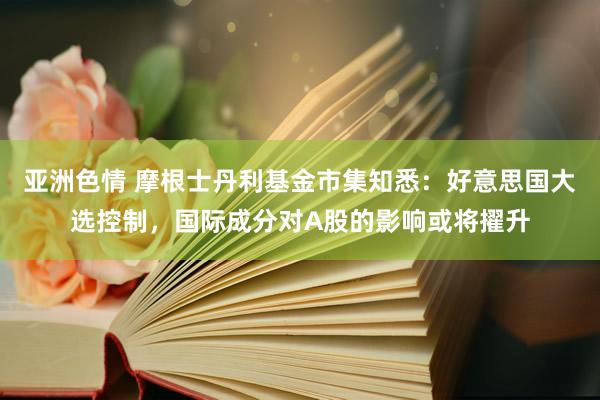 亚洲色情 摩根士丹利基金市集知悉：好意思国大选控制，国际成分对A股的影响或将擢升