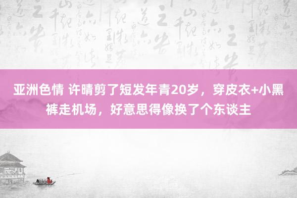 亚洲色情 许晴剪了短发年青20岁，穿皮衣+小黑裤走机场，好意思得像换了个东谈主