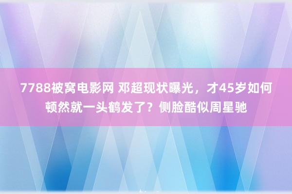 7788被窝电影网 邓超现状曝光，才45岁如何顿然就一头鹤发了？侧脸酷似周星驰