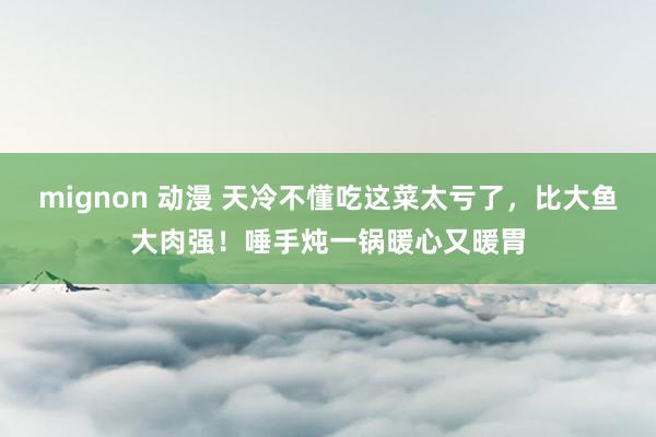 mignon 动漫 天冷不懂吃这菜太亏了，比大鱼大肉强！唾手炖一锅暖心又暖胃