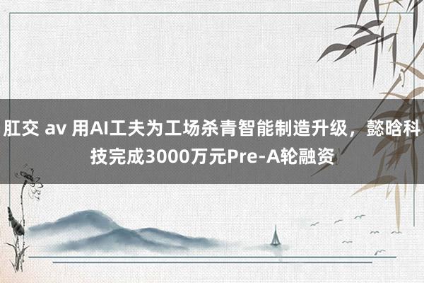 肛交 av 用AI工夫为工场杀青智能制造升级，懿晗科技完成3000万元Pre-A轮融资