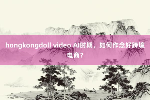 hongkongdoll video AI时期，如何作念好跨境电商？