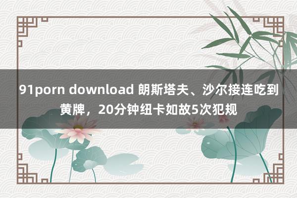 91porn download 朗斯塔夫、沙尔接连吃到黄牌，20分钟纽卡如故5次犯规