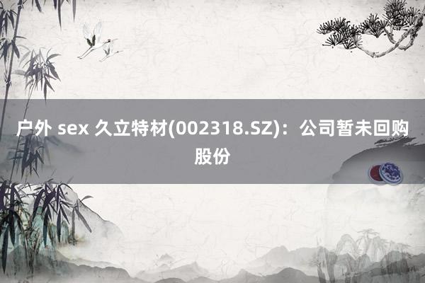 户外 sex 久立特材(002318.SZ)：公司暂未回购股份