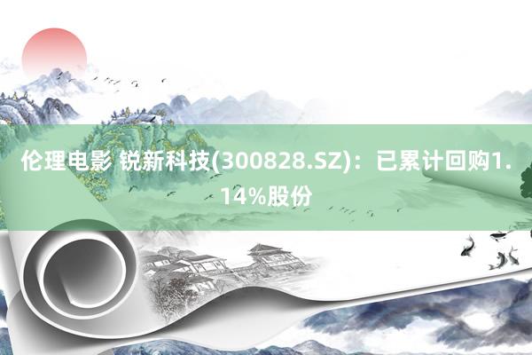 伦理电影 锐新科技(300828.SZ)：已累计回购1.14%股份