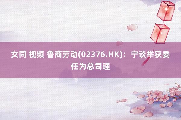 女同 视频 鲁商劳动(02376.HK)：宁谈举获委任为总司理