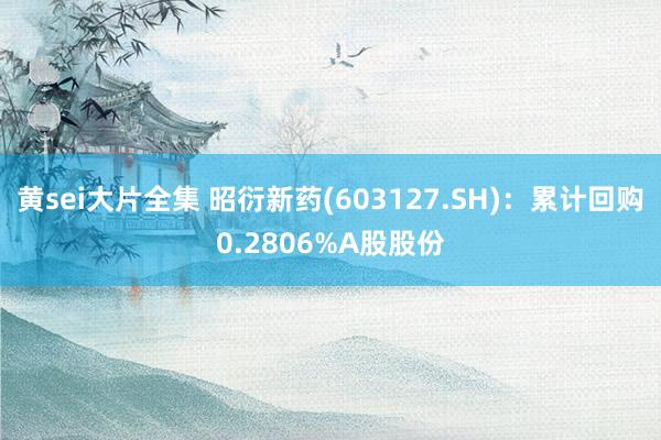 黄sei大片全集 昭衍新药(603127.SH)：累计回购0.2806%A股股份