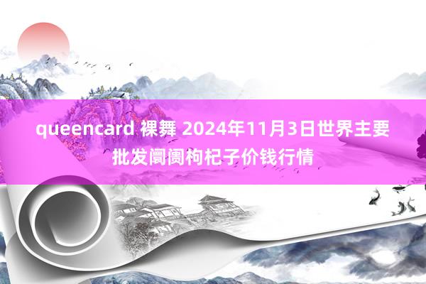 queencard 裸舞 2024年11月3日世界主要批发阛阓枸杞子价钱行情