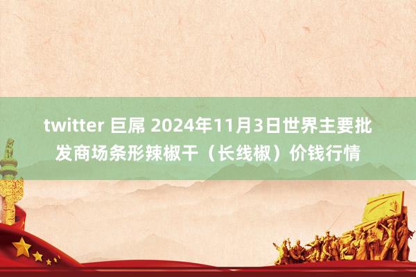 twitter 巨屌 2024年11月3日世界主要批发商场条形辣椒干（长线椒）价钱行情