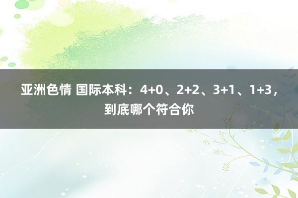 亚洲色情 国际本科：4+0、2+2、3+1、1+3，到底哪个符合你