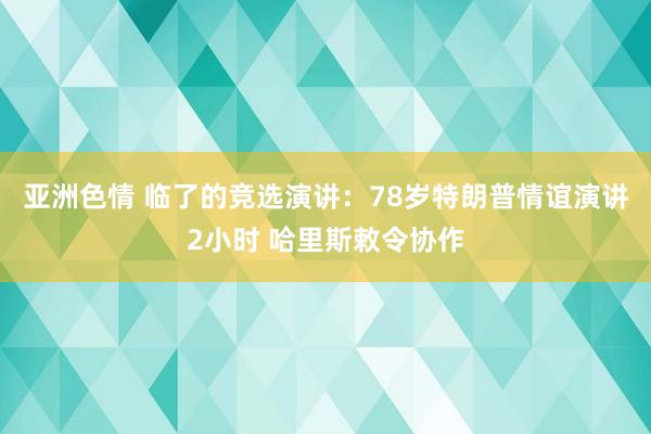 亚洲色情 临了的竞选演讲：78岁特朗普情谊演讲2小时 哈里斯敕令协作