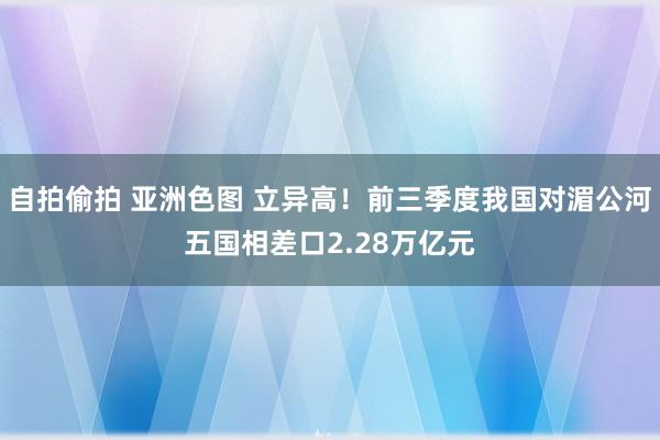 自拍偷拍 亚洲色图 立异高！前三季度我国对湄公河五国相差口2.28万亿元