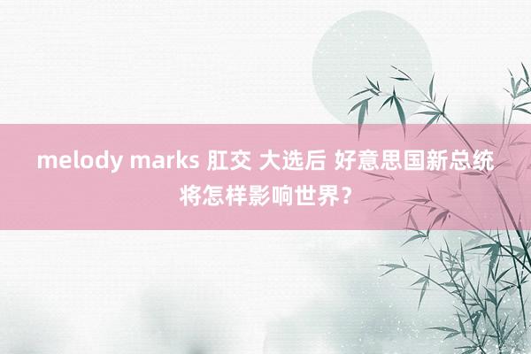 melody marks 肛交 大选后 好意思国新总统将怎样影响世界？